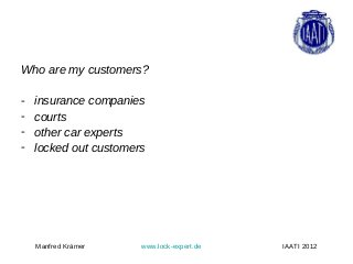 Who are my customers?

-   insurance companies
-   courts
-   other car experts
-   locked out customers




    Manfred Krämer     www.lock-expert.de   IAATI 2012
 