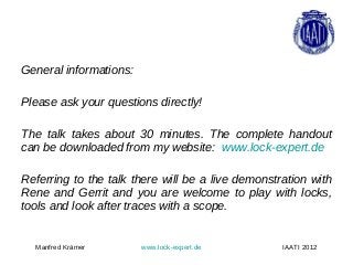 General informations:

Please ask your questions directly!

The talk takes about 30 minutes. The complete handout
can be downloaded from my website: www.lock-expert.de

Referring to the talk there will be a live demonstration with
Rene and Gerrit and you are welcome to play with locks,
tools and look after traces with a scope.


  Manfred Krämer        www.lock-expert.de         IAATI 2012
 
