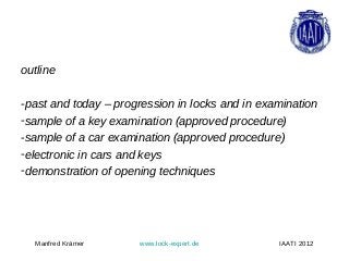 outline

-past and today – progression in locks and in examination
-sample of a key examination (approved procedure)
-sample of a car examination (approved procedure)
-electronic in cars and keys
-demonstration of opening techniques




  Manfred Krämer      www.lock-expert.de         IAATI 2012
 