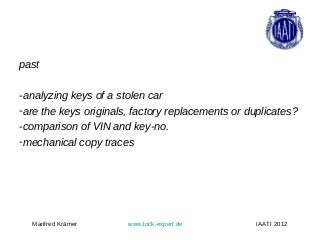 past

-analyzing keys of a stolen car
-are the keys originals, factory replacements or duplicates?
-comparison of VIN and key-no.
-mechanical copy traces




  Manfred Krämer       www.lock-expert.de          IAATI 2012
 