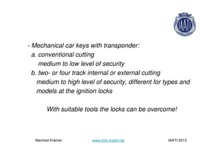 - Mechanical car keys with transponder:
a. conventional cutting
medium to low level of security
b. two- or four track internal or external cutting
medium to high level of security, different for types and
models at the ignition locks
With suitable tools the locks can be overcome!
Manfred Krämer www.lock-expert.de IAATI 2013
 