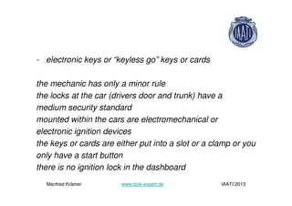 - electronic keys or “keyless go” keys or cards
the mechanic has only a minor rule
the locks at the car (drivers door and trunk) have a
medium security standard
mounted within the cars are electromechanical or
electronic ignition devices
the keys or cards are either put into a slot or a clamp or you
only have a start button
there is no ignition lock in the dashboard
Manfred Krämer www.lock-expert.de IAATI 2013
 