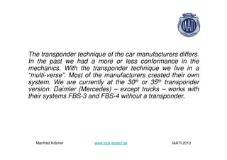The transponder technique of the car manufacturers differs.
In the past we had a more or less conformance in the
mechanics. With the transponder technique we live in a
“multi-verse”. Most of the manufacturers created their own
system. We are currently at the 30th or 35th transponder
version. Daimler (Mercedes) – except trucks – works with
their systems FBS-3 and FBS-4 without a transponder.
Manfred Krämer www.lock-expert.de IAATI 2013
 