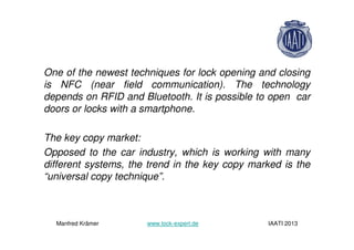 One of the newest techniques for lock opening and closing
is NFC (near field communication). The technology
depends on RFID and Bluetooth. It is possible to open car
doors or locks with a smartphone.
The key copy market:
Opposed to the car industry, which is working with many
different systems, the trend in the key copy marked is the
“universal copy technique”.
Manfred Krämer www.lock-expert.de IAATI 2013
 