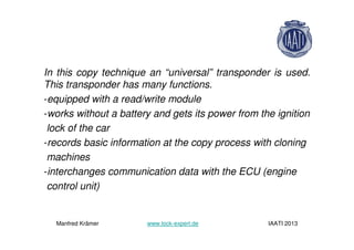 In this copy technique an “universal” transponder is used.
This transponder has many functions.
-equipped with a read/write module
-works without a battery and gets its power from the ignition
lock of the car
-records basic information at the copy process with cloning
machines
-interchanges communication data with the ECU (engine
control unit)
Manfred Krämer www.lock-expert.de IAATI 2013
 