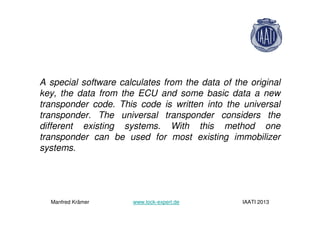 A special software calculates from the data of the original
key, the data from the ECU and some basic data a new
transponder code. This code is written into the universal
transponder. The universal transponder considers the
different existing systems. With this method one
transponder can be used for most existing immobilizer
systems.
Manfred Krämer www.lock-expert.de IAATI 2013
 