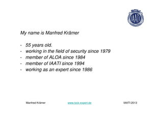 My name is Manfred Krämer
- 55 years old.
- working in the field of security since 1979
- member of ALOA since 1984
- member of IAATI since 1994
- working as an expert since 1986
Manfred Krämer www.lock-expert.de IAATI 2013
 