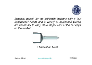 - Essential benefit for the locksmith industry: only a few
transponder heads and a variety of horseshoe blanks
are necessary to copy 80 to 90 per cent of the car keys
on the market.
a horseshoe blank
Manfred Krämer www.lock-expert.de IAATI 2013
 