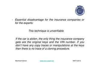 - Essential disadvantage for the insurance companies or
for the experts:
This technique is unverifiable
If the car is stolen, the only thing the insurance company
gets are the original keys and the VIN number. If you
don’t have any copy traces or manipulations at the keys
then there is no trace of a cloning procedure.
Manfred Krämer www.lock-expert.de IAATI 2013
 