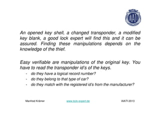 An opened key shell, a changed transponder, a modified
key blank, a good lock expert will find this and it can be
assured. Finding these manipulations depends on the
knowledge of the thief.
Easy verifiable are manipulations of the original key. You
have to read the transponder id’s of the keys.
- do they have a logical record number?
- do they belong to that type of car?
- do they match with the registered id’s from the manufacturer?
Manfred Krämer www.lock-expert.de IAATI 2013
 