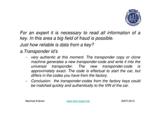 For an expert it is necessary to read all information of a
key. In this area a big field of fraud is possible.
Just how reliable is data from a key?
a.Transponder id’s
- very authentic at this moment. The transponder copy or clone
machine generates a new transponder-code and write it into the
universal transponder. The new transponder-code is
approximately exact. The code is effectual to start the car, but
differs in the codes you have from the factory.
- Conclusion: the transponder-codes from the factory keys could
be matched quickly and authentically to the VIN of the car.
Manfred Krämer www.lock-expert.de IAATI 2013
 