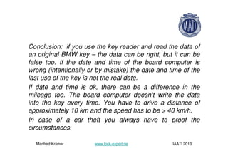 Conclusion: if you use the key reader and read the data of
an original BMW key – the data can be right, but it can be
false too. If the date and time of the board computer is
wrong (intentionally or by mistake) the date and time of the
last use of the key is not the real date.
If date and time is ok, there can be a difference in the
mileage too. The board computer doesn’t write the data
into the key every time. You have to drive a distance of
approximately 10 km and the speed has to be > 40 km/h.
In case of a car theft you always have to proof the
circumstances.
Manfred Krämer www.lock-expert.de IAATI 2013
 