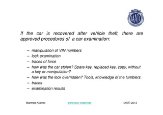 If the car is recovered after vehicle theft, there are
approved procedures of a car examination:
– manipulation of VIN numbers
– lock examination
– traces of force
– how was the car stolen? Spare key, replaced key, copy, without
a key or manipulation?
– how was the lock overridden? Tools, knowledge of the tumblers
– traces
– examination results
Manfred Krämer www.lock-expert.de IAATI 2013
 
