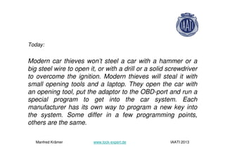 Today:
Modern car thieves won’t steel a car with a hammer or a
big steel wire to open it, or with a drill or a solid screwdriver
to overcome the ignition. Modern thieves will steal it with
small opening tools and a laptop. They open the car with
an opening tool, put the adaptor to the OBD-port and run a
special program to get into the car system. Each
manufacturer has its own way to program a new key into
the system. Some differ in a few programming points,
others are the same.
Manfred Krämer www.lock-expert.de IAATI 2013
 