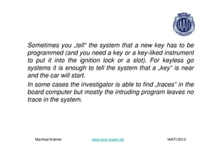 Sometimes you „tell“ the system that a new key has to be
programmed (and you need a key or a key-liked instrument
to put it into the ignition lock or a slot). For keyless go
systems it is enough to tell the system that a „key“ is near
and the car will start.
In some cases the investigator is able to find „traces“ in the
board computer but mostly the intruding program leaves no
trace in the system.
Manfred Krämer www.lock-expert.de IAATI 2013
 