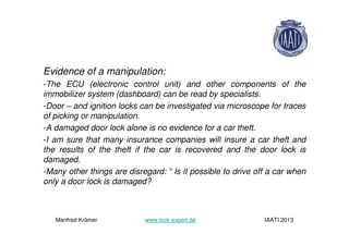 Evidence of a manipulation:
-The ECU (electronic control unit) and other components of the
immobilizer system (dashboard) can be read by specialists.
-Door – and ignition locks can be investigated via microscope for traces
of picking or manipulation.
-A damaged door lock alone is no evidence for a car theft.
-I am sure that many insurance companies will insure a car theft and
the results of the theft if the car is recovered and the door lock is
damaged.
-Many other things are disregard: “ Is it possible to drive off a car when
only a door lock is damaged?
Manfred Krämer www.lock-expert.de IAATI 2013
 
