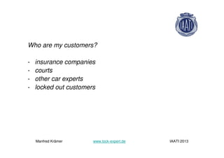 Who are my customers?
- insurance companies
- courts
- other car experts
- locked out customers
Manfred Krämer www.lock-expert.de IAATI 2013
 