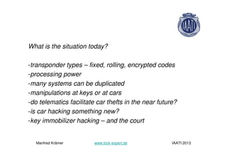 What is the situation today?
-transponder types – fixed, rolling, encrypted codes
-processing power
-many systems can be duplicated
-manipulations at keys or at cars
-do telematics facilitate car thefts in the near future?
-is car hacking something new?
-key immobilizer hacking – and the court
Manfred Krämer www.lock-expert.de IAATI 2013
 
