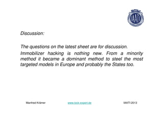 Discussion:
The questions on the latest sheet are for discussion.
Immobilizer hacking is nothing new. From a minority
method it became a dominant method to steel the most
targeted models in Europe and probably the States too.
Manfred Krämer www.lock-expert.de IAATI 2013
 