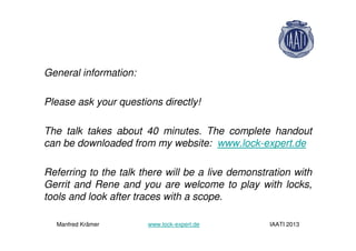 General information:
Please ask your questions directly!
The talk takes about 40 minutes. The complete handout
can be downloaded from my website: www.lock-expert.de
Referring to the talk there will be a live demonstration with
Gerrit and Rene and you are welcome to play with locks,
tools and look after traces with a scope.
Manfred Krämer www.lock-expert.de IAATI 2013
 