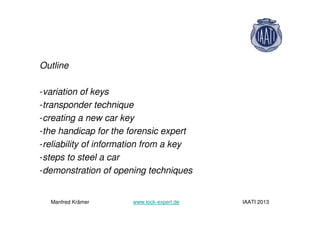 Outline
-variation of keys
-transponder technique
-creating a new car key
-the handicap for the forensic expert
-reliability of information from a key
-steps to steel a car
-demonstration of opening techniques
Manfred Krämer www.lock-expert.de IAATI 2013
 