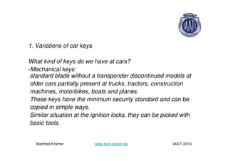 1. Variations of car keys
What kind of keys do we have at cars?
-Mechanical keys:
standard blade without a transponder discontinued models at
older cars partially present at trucks, tractors, construction
machines, motorbikes, boats and planes.
These keys have the minimum security standard and can be
copied in simple ways.
Similar situation at the ignition locks, they can be picked with
basic tools.
Manfred Krämer www.lock-expert.de IAATI 2013
 