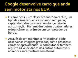 Google desenvolve carro que anda sem motorista nos EUAO carro possui um "laser scanner" no centro, um tipo de câmera que fica rodando sem parar, captando todos os sinais num longo raio de aproximação. Há também outros quatro radares e duas câmeras, além de um computador de bordo. Através de um monitor, o "motorista" pode observar as imagens gravadas, como pessoas e carros se aproximando. O computador também registra as velocidades dos outros automóveis ao redor e interpreta os semáforos. 