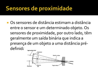 Sensores de proximidadeOs sensores de distância estimam a distância entre o sensor e um determinado objeto. Os sensores de proximidade, por outro lado, têm geralmente um saída binária que indica a presença de um objeto a uma distância pré-definida.