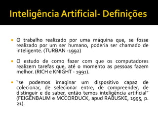 Inteligência Artificial- DefiniçõesO trabalhorealizadoporumamáquinaque, se fosse realizadopor um ser humano, poderia ser chamado de inteligente. (TURBAN -1992)O estudo de como fazer com queoscomputadoresrealizemtarefasque, até o momento as pessoasfazemmelhor. (RICH e KNIGHT - 1991).“se podemos imaginar um dispositivo capaz de colecionar, de selecionar entre, de compreender, de distinguir e de saber, então temos inteligência artificial” (FEIGENBAUM e MCCORDUCK, apud RABUSKE, 1995, p. 21).