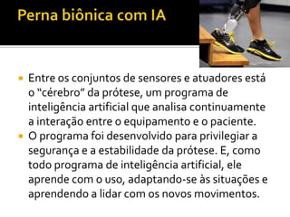Perna biônica com IAEntre os conjuntos de sensores e atuadores está o “cérebro” da prótese, um programa de inteligência artificial que analisa continuamente a interação entre o equipamento e o paciente.O programa foi desenvolvido para privilegiar a segurança e a estabilidade da prótese. E, como todo programa de inteligência artificial, ele aprende com o uso, adaptando-se às situações e aprendendo a lidar com os novos movimentos.
