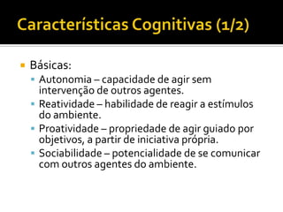 Características Cognitivas (1/2)Básicas:Autonomia – capacidade de agir sem intervenção de outros agentes.Reatividade – habilidade de reagir a estímulos do ambiente.Proatividade – propriedade de agir guiado por objetivos, a partir de iniciativa própria.Sociabilidade – potencialidade de se comunicar com outros agentes do ambiente.