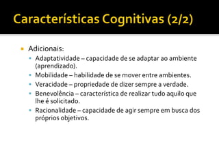 Características Cognitivas (2/2)Adicionais:Adaptatividade – capacidade de se adaptar ao ambiente (aprendizado).Mobilidade – habilidade de se mover entre ambientes. Veracidade – propriedade de dizer sempre a verdade.Benevolência – característica de realizar tudo aquilo que lhe é solicitado.Racionalidade – capacidade de agir sempre em busca dos próprios objetivos. 