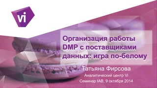 Организация работы
DMP с поставщиками
данных: игра по-белому
Татьяна Фирсова
Аналитический центр Vi
Семинар IAB, 9 октября 2014
 