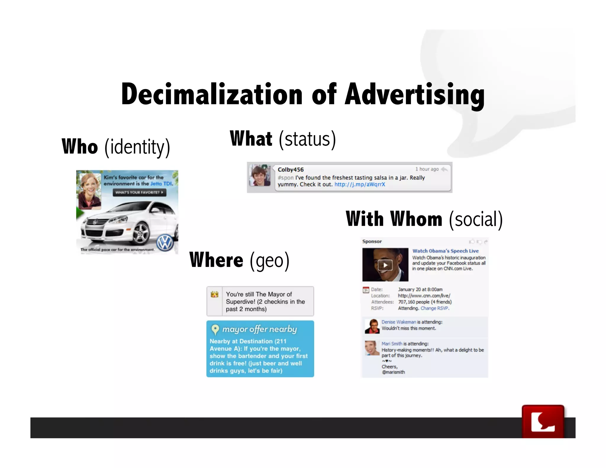 2010: Ads 1.0 - Ads 2.0
             Ads 1.0             Ads 2.0
                fake     -->     real
               pages     -->     people
          statements     -->     questions
       static images     -->     dynamic data
             generic     -->     personalized
      Google AdSense     -->     Facebook Connect
             banners     -->     messages
            keywords     -->     conversations
                 CTR     -->     Virality
             cookies     -->     identity
          ad servers     -->     apis
behavioral targeting     -->     explicitly opting-in
  professional spots     -->     amateur videos
multimedia megabytes     -->     140 characters txt




              SocialMedia.com Confidential
 