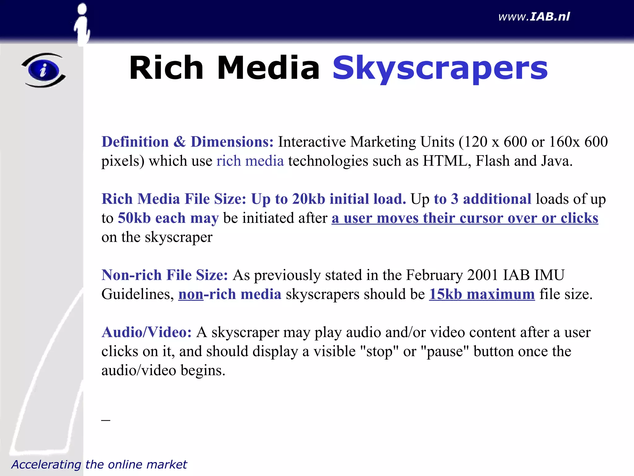 Rich Media  Skyscrapers Definition & Dimensions:  Interactive Marketing Units (120 x 600 or 160x 600 pixels) which use  rich media  technologies such as HTML, Flash and Java.  Rich Media File Size:   Up to 20kb initial load.  Up  to 3 additional  loads of up to  50kb each may  be initiated after  a user moves their cursor over or clicks  on the skyscraper  Non-rich File Size:  As previously stated in the February 2001 IAB IMU Guidelines,  non -rich media  skyscrapers should be  15kb maximum  file size.  Audio/Video:  A skyscraper may play audio and/or video content after a user clicks on it, and should display a visible "stop" or "pause" button once the audio/video begins. _ 