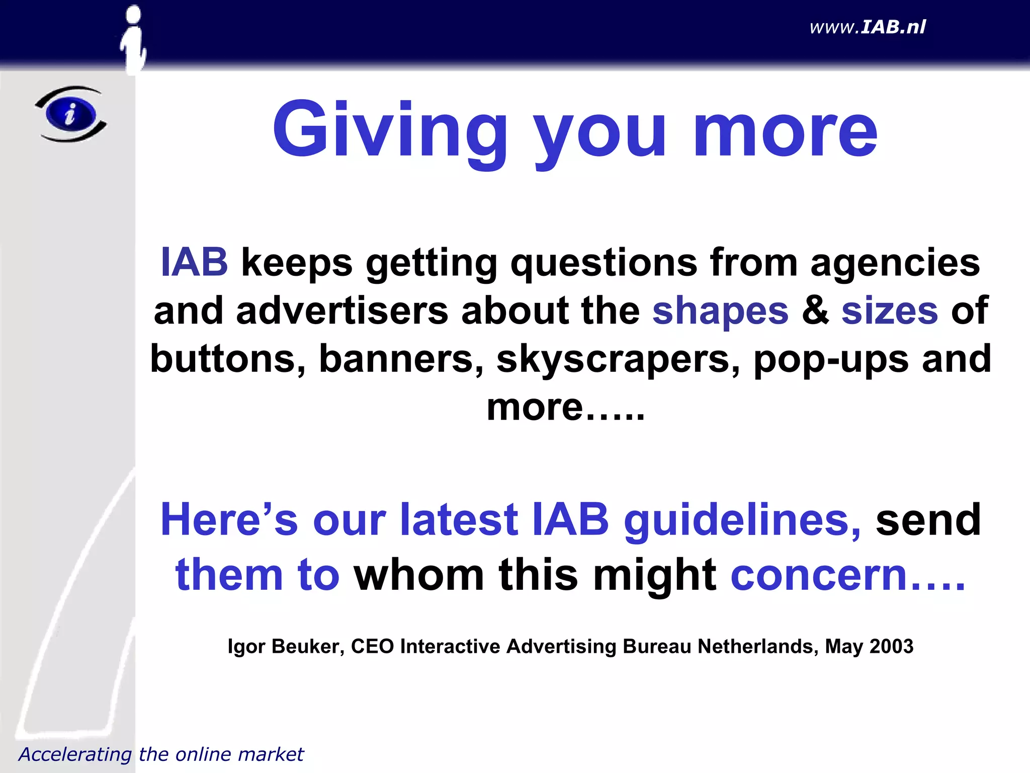 Giving you more IAB  keeps getting questions from agencies and advertisers about the  shapes  &  sizes  of buttons, banners, skyscrapers, pop-ups and more…..   Here’s our latest IAB guidelines,  send  them to  whom this might  concern…. Igor Beuker, CEO Interactive Advertising Bureau Netherlands, May 2003 