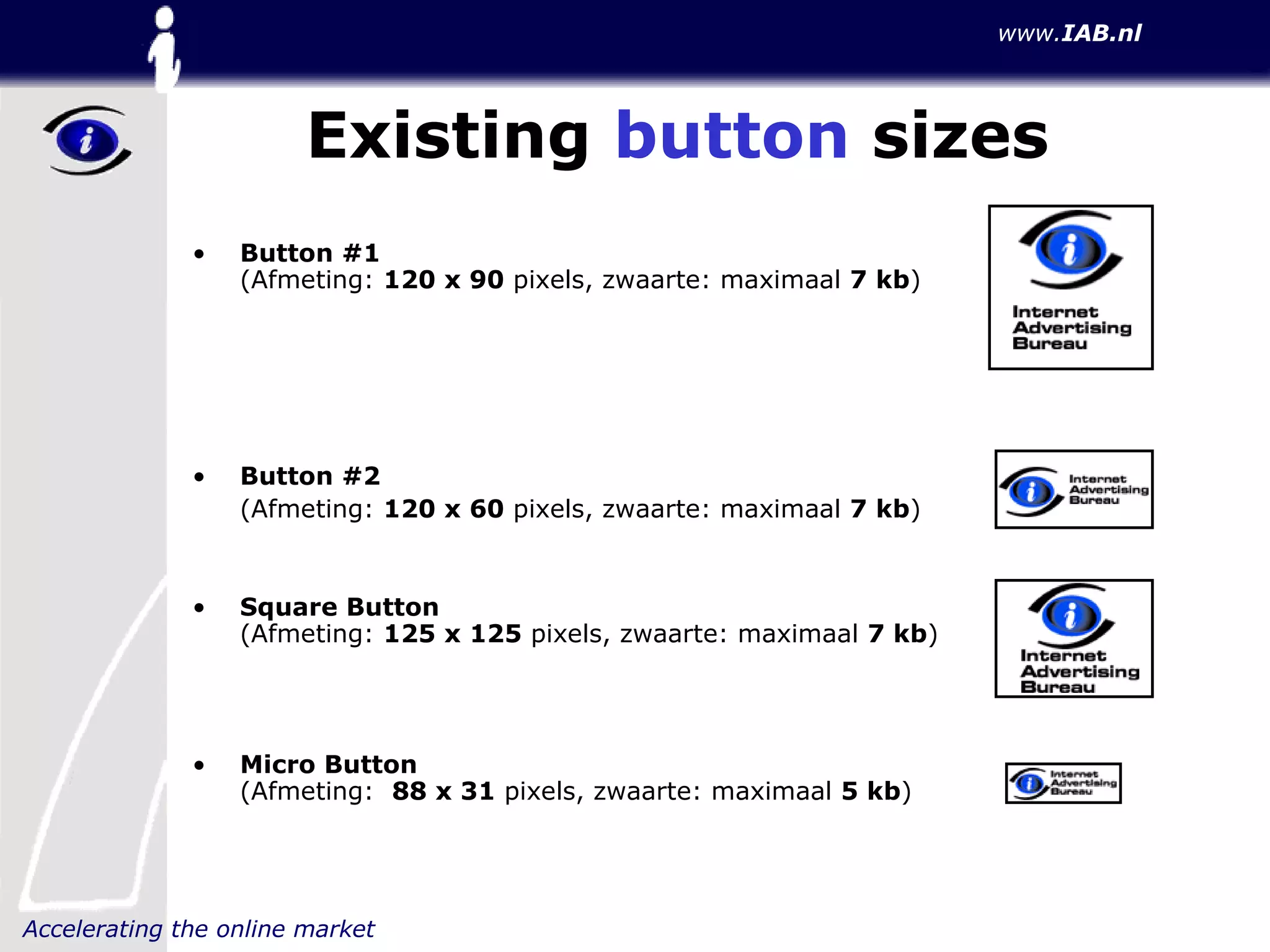 Existing  button  sizes Button #1 (Afmeting:  120 x 90  pixels, zwaarte: maximaal  7 kb ) Button #2 (Afmeting:  120 x 60  pixels, zwaarte: maximaal  7 kb ) Square Button (Afmeting:  125 x 125  pixels, zwaarte: maximaal  7 kb ) Micro Button (Afmeting:  88 x 31  pixels, zwaarte: maximaal  5 kb ) 