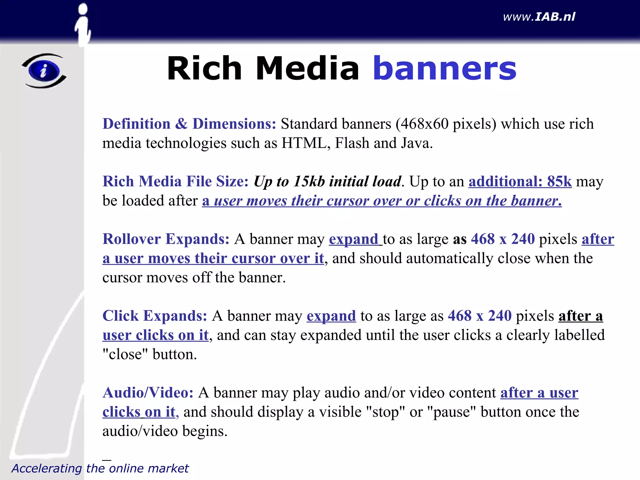 Rich Media  banners Definition & Dimensions:  Standard banners (468x60 pixels) which use rich media technologies such as HTML, Flash and Java.  Rich Media File Size:   Up to 15kb initial load . Up to an  additional: 85k  may be loaded after  a  user moves their cursor over or clicks on the banner . Rollover Expands:  A banner may  expand   to as large  as  468 x 240  pixels  after a user moves their cursor over it , and should automatically close when the cursor moves off the banner.  Click Expands:  A banner may  expand  to as large as  468 x 240  pixels  after a  user clicks on it , and can stay expanded until the user clicks a clearly labelled "close" button.  Audio/Video:  A banner may play audio and/or video content  after a user clicks   on it ,  and should display a visible "stop" or "pause" button once the audio/video begins. _ 