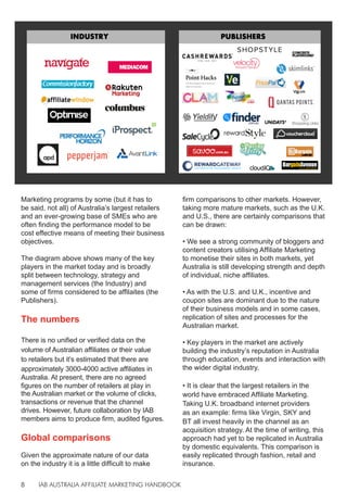 IAB AUSTRALIA AFFILIATE MARKETING HANDBOOK
8
Marketing programs by some (but it has to
be said, not all) of Australia’s largest retailers
and an ever-growing base of SMEs who are
often finding the performance model to be
cost effective means of meeting their business
objectives.
The diagram above shows many of the key
players in the market today and is broadly
split between technology, strategy and
management services (the Industry) and
some of firms considered to be affilaites (the
Publishers).
The numbers
There is no unified or verified data on the
volume of Australian affiliates or their value
to retailers but it’s estimated that there are
approximately 3000-4000 active affiliates in
Australia. At present, there are no agreed
figures on the number of retailers at play in
the Australian market or the volume of clicks,
transactions or revenue that the channel
drives. However, future collaboration by IAB
members aims to produce firm, audited figures.
Global comparisons
Given the approximate nature of our data
on the industry it is a little difficult to make
firm comparisons to other markets. However,
taking more mature markets, such as the U.K.
and U.S., there are certainly comparisons that
can be drawn:
• We see a strong community of bloggers and
content creators utilising Affiliate Marketing
to monetise their sites in both markets, yet
Australia is still developing strength and depth
of individual, niche affiliates.
• As with the U.S. and U.K., incentive and
coupon sites are dominant due to the nature
of their business models and in some cases,
replication of sites and processes for the
Australian market.
• Key players in the market are actively
building the industry’s reputation in Australia
through education, events and interaction with
the wider digital industry.
• It is clear that the largest retailers in the
world have embraced Affiliate Marketing.
Taking U.K. broadband internet providers
as an example: firms like Virgin, SKY and
BT all invest heavily in the channel as an
acquisition strategy. At the time of writing, this
approach had yet to be replicated in Australia
by domestic equivalents. This comparison is
easily replicated through fashion, retail and
insurance.
 