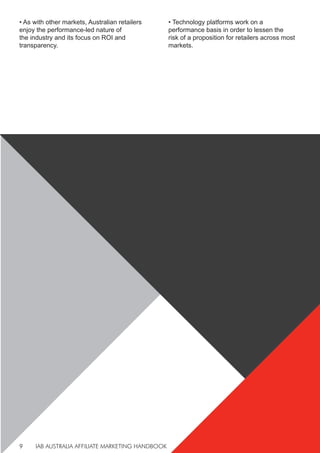 IAB AUSTRALIA AFFILIATE MARKETING HANDBOOK
9
• As with other markets, Australian retailers
enjoy the performance-led nature of
the industry and its focus on ROI and
transparency.
• Technology platforms work on a
performance basis in order to lessen the
risk of a proposition for retailers across most
markets.
 