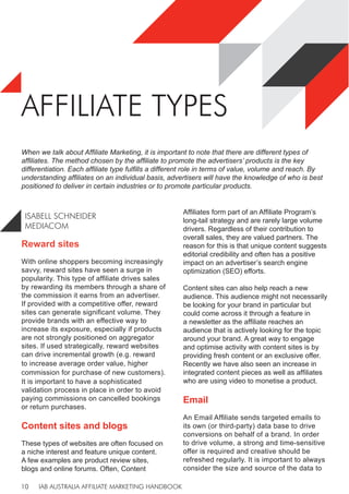 IAB AUSTRALIA AFFILIATE MARKETING HANDBOOK
10
AFFILIATE TYPES
Reward sites
With online shoppers becoming increasingly
savvy, reward sites have seen a surge in
popularity. This type of affiliate drives sales
by rewarding its members through a share of
the commission it earns from an advertiser.
If provided with a competitive offer, reward
sites can generate significant volume. They
provide brands with an effective way to
increase its exposure, especially if products
are not strongly positioned on aggregator
sites. If used strategically, reward websites
can drive incremental growth (e.g. reward
to increase average order value, higher
commission for purchase of new customers).
It is important to have a sophisticated
validation process in place in order to avoid
paying commissions on cancelled bookings
or return purchases.
Content sites and blogs
These types of websites are often focused on
a niche interest and feature unique content.
A few examples are product review sites,
blogs and online forums. Often, Content
Affiliates form part of an Affiliate Program’s
long-tail strategy and are rarely large volume
drivers. Regardless of their contribution to
overall sales, they are valued partners. The
reason for this is that unique content suggests
editorial credibility and often has a positive
impact on an advertiser’s search engine
optimization (SEO) efforts.
Content sites can also help reach a new
audience. This audience might not necessarily
be looking for your brand in particular but
could come across it through a feature in
a newsletter as the affiliate reaches an
audience that is actively looking for the topic
around your brand. A great way to engage
and optimise activity with content sites is by
providing fresh content or an exclusive offer.
Recently we have also seen an increase in
integrated content pieces as well as affiliates
who are using video to monetise a product.
Email
An Email Affiliate sends targeted emails to
its own (or third-party) data base to drive
conversions on behalf of a brand. In order
to drive volume, a strong and time-sensitive
offer is required and creative should be
refreshed regularly. It is important to always
consider the size and source of the data to
When we talk about Affiliate Marketing, it is important to note that there are different types of
affiliates. The method chosen by the affiliate to promote the advertisers’ products is the key
differentiation. Each affiliate type fulfills a different role in terms of value, volume and reach. By
understanding affiliates on an individual basis, advertisers will have the knowledge of who is best
positioned to deliver in certain industries or to promote particular products.
ISABELL SCHNEIDER
MEDIACOM
 