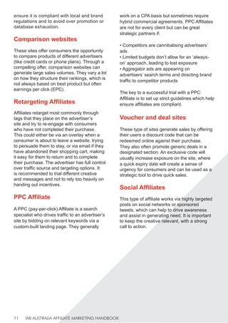 IAB AUSTRALIA AFFILIATE MARKETING HANDBOOK
11
ensure it is compliant with local and brand
regulations and to avoid over promotion or
database exhaustion.
Comparison websites
These sites offer consumers the opportunity
to compare products of different advertisers
(like credit cards or phone plans). Through a
compelling offer, comparison websites can
generate large sales volumes. They vary a lot
on how they structure their rankings, which is
not always based on best product but often
earnings per click (EPC).
Retargeting Affiliates
Affiliates retarget most commonly through
tags that they place on the advertiser’s
site and try to re-engage with consumers
who have not completed their purchase.
This could either be via an overlay when a
consumer is about to leave a website, trying
to persuade them to stay, or via email if they
have abandoned their shopping cart, making
it easy for them to return and to complete
their purchase. The advertiser has full control
over traffic source and targeting options. It
is recommended to trial different creative
and messages and not to rely too heavily on
handing out incentives.
PPC Affiliate
A PPC (pay-per-click) Affiliate is a search
specialist who drives traffic to an advertiser’s
site by bidding on relevant keywords via a
custom-built landing page. They generally
work on a CPA basis but sometimes require
hybrid commercial agreements. PPC Affiliates
are not for every client but can be great
strategic partners if:
• Competitors are cannibalising advertisers’
ads
• Limited budgets don’t allow for an ‘always-
on’ approach, leading to lost exposure
• Aggregator ads are appearing on
advertisers’ search terms and directing brand
traffic to competitor products
The key to a successful trial with a PPC
Affiliate is to set up strict guidelines which help
ensure affiliates are compliant.
Voucher and deal sites
These type of sites generate sales by offering
their users a discount code that can be
redeemed online against their purchase.
They also often promote generic deals in a
designated section. An exclusive code will
usually increase exposure on the site, where
a quick expiry date will create a sense of
urgency for consumers and can be used as a
strategic tool to drive quick sales.
Social Affiliates
This type of affiliate works via highly targeted
posts on social networks or sponsored
tweets, which can help to drive awareness
and assist in generating need. It is important
to keep the creative relevant, with a strong
call to action.
 