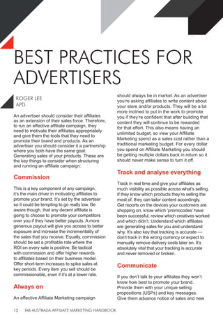 IAB AUSTRALIA AFFILIATE MARKETING HANDBOOK
12
BEST PRACTICES FOR
ADVERTISERS
ROGER LEE
APD
An advertiser should consider their affiliates
as an extension of their sales force. Therefore,
to run an effective affiliate campaign, they
need to motivate their affiliates appropriately
and give them the tools that they need to
promote their brand and products. As an
advertiser you should consider it a partnership
where you both have the same goal:
Generating sales of your products. These are
the key things to consider when structuring
and running an affiliate campaign:
Commission
This is a key component of any campaign,
it’s the main driver in motivating affiliates to
promote your brand. It’s set by the advertiser
so it could be tempting to go really low. Be
aware though, that any decent affiliate is
going to choose to promote your competitors
over you if they have better payouts. A more
generous payout will give you access to better
exposure and increase the incrementality of
the sales that you receive. Equally, commission
should be set a profitable rate where the
ROI on every sale is positive. Be tactical
with commission and offer higher rewards
to affiliates based on their business model.
Offer short-term increases to spike sales at
key periods. Every item you sell should be
commissionable, even if it’s at a lower rate.
Always on
An effective Affiliate Marketing campaign
should always be in market. As an advertiser
you’re asking affiliates to write content about
your store and/or products. They will be a lot
more inclined to put in the work to promote
you if they’re confident that after building that
content they will continue to be rewarded
for that effort. This also means having an
unlimited budget, so view your Affiliate
Marketing spend as a sales cost rather than a
traditional marketing budget. For every dollar
you spend on Affiliate Marketing you should
be getting multiple dollars back in return so it
should never make sense to turn it off.
Track and analyse everything
Track in real time and give your affiliates as
much visibility as possible across what’s selling.
If they know which products they’re selling the
most of, they can tailor content accordingly.
Get reports on the devices your customers are
shopping on, know which ‘promocodes’ have
been successful, review which creatives worked
and which didn’t. Understand which affiliates
are generating sales for you and understand
why. It’s also key that tracking is accurate —
don’t track in the wrong currency or expect to
manually remove delivery costs later on. It’s
absolutely vital that your tracking is accurate
and never removed or broken.
Communicate
If you don’t talk to your affiliates they won’t
know how best to promote your brand.
Provide them with your unique selling
propositions (USPs) and key messages.
Give them advance notice of sales and new
 