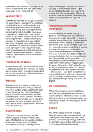 IAB AUSTRALIA AFFILIATE MARKETING HANDBOOK
13
product launches. However don’t take this as
licence to spam them with new offers three
times a day or they will switch off.
Validate fairly
Most Affiliate Networks will ask you to validate
the sales they have tracked at the end of each
month to allow you to avoid paying for any
fraudulently generated sales or incomplete
sales. If you are de-duplicating against other
marketing channels it should be made clear
in advance and should not include natural
search or paid search on brand terms as other
marketing channels — these customers are
just trying to navigate back to your website
after being introduced by an affiliate. Again
this influences the affiliate’s motivation, if they
see a high rejection rate on your campaign,
they’ll choose to promote a different advertiser
instead. It’s also highly important to validate
sales in a timely manner so that the affiliates
can be paid.
Promotional Creative
Whilst banners aren’t the most effective form
of affiliate advertising they still help, especially
with coverage for key promotions. Understand
the popular sizes that your affiliates need and
provide them in advance.
Strategy
Affiliate models are diverse, consider each
one individually and work with your affiliate
network to build an ongoing strategy for each
to give them what they need. Run tailored
promotions with Coupon Affiliates, provide
content to your Content Affiliates, provide an
accurate and clean product feed to your price
comparison partners, schedule promotions
with Cashback and Loyalty partners, leverage
seasonal events etc.
Beyond sales
Think about how else you can use your
affiliates beyond purely generating sales.
Using affiliates to build a newsletter database
is common. You can also use affiliates
tactically to increase your average basket
value, to encourage customers to download
your app or shop via their mobile. Again
create a strategy for each goal you wish to
achieve and track performance. Offering an
attractive reward to affiliates for encouraging
certain customer actions will help with
success.
Avoid fraud and affiliate
malpractice
Very occasionally an affiliate may try to
generate sales fraudulently or members of
cashback and loyalty sites will try to exploit a
loophole. With tight program rules and vigilant
monitoring it should be easy to identify this
activity and avoid paying for these sales. Have
very clear rules in place around brand bidding
and how your brand is to be advertised.
Most Affiliate Networks will have tools and
processes to monitor the space and flag any
untoward activity so that you are not charged
for it. Sense check anything that looks
odd with your Affiliate Network so that you
understand what is actually happening and
the value of that activity. With particular view
to cashback and loyalty sites: Don’t pay out
for large sales that could be later cancelled
— like holidays — and don’t pay out more in
commission than the customer is required to
spend to qualify for the commission — such
as a betting campaign paying $100 for a $10
deposit.
Be Responsive
Affiliate Marketing is a team effort between
the advertiser, the network and affiliates. It
requires constant attention and input to work
effectively. Like any marketing campaign, you
can’t set and forget, then expect good results
and growth.
Evolve
The affiliate space is always changing,
there are always new opportunities and new
challenges to what worked last year. Keep
learning, keep analysing what your affiliates
are doing for you and keep trialling new ways
of generating sales via the channel.
 