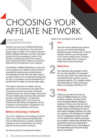 IAB AUSTRALIA AFFILIATE MARKETING HANDBOOK
14
CHOOSING YOUR
AFFILIATE NETWORK
Whether you are new to Affiliate Marketing
or have lots of experience in the channel it
always pays to weigh up the options between
different Affiliate Networks and their strengths.
Armed with the knowledge of some of the
Network variables and what that means to
your margins and ROI’s makes an enormous
difference to the potential of your program.
The benefits of Affiliate Marketing are many but
none so great as the ability to pay commission
to publishers based purely on performance.
This alleviates the risk that if the traffic doesn’t
convert to sales you’re not still being charged for
the click or impression and the transparency of
the ROI with the ability to track the sales origin.
The reason networks are widely used by
advertisers can be likened to any other form
of business outsourcing where individuals
operating alone can achieve larger economies
of scale. Additionally networks offer extended
services and technology - not least the
tracking capability that is the core of the
network but also billing management across
hundreds if not thousands of publishers and
anti-fraud and compliance monitoring.
Before choosing a network
Your aims, objectives and strategy should be
clear to you before approaching Networks
and not allowing them to create a bespoke
strategy on your behalf without you being
clear on what you want to achieve.
As with any form of marketing the below
needs to be considered and defined:
1
Aim
The aim is about defining the reasons
why you are entering the Affiliate
Marketing space to begin with. It should
highlight whether your ultimate goal
is to increase market share, increase
sales, gain better ROI or simply to
create more brand awareness.
2
Objectives
Your objectives will go deeper into the
aim you have specified. For example if
your aim was simply more sales then you
would define those numbers, such as,
increasing sales by 15%, realised at about
500 extra sales per month achieving a
Return On Ad Spend (ROAS) of 15:1
ZANE McINTYRE
COMMISSION FACTORY
3
Strategy
Unless you are clear as to how you
want yourAffiliate Program to run this
is where a network can advise of the
most consistently effective strategy to
implement. This can be in the form of a
90-day launch strategy where the network
outlines clearly what needs to be done in
each week to engage publishers and meet
your objective. This will depend on whether
you are managing the program yourself
or have opted for the network to manage
your program, whereby they will likely have
presented a Service LevelAgreement
(SLA) and agreed with you the strategy to
be implemented and roll out the 90-day
plan on your behalf.
 