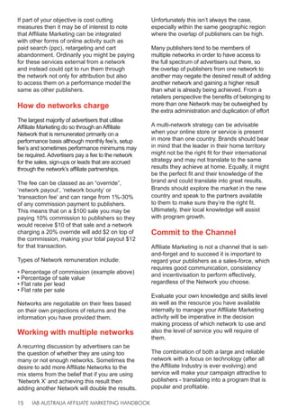 IAB AUSTRALIA AFFILIATE MARKETING HANDBOOK
15
If part of your objective is cost cutting
measures then it may be of interest to note
that Affiliate Marketing can be integrated
with other forms of online activity such as
paid search (ppc), retargeting and cart
abandonment. Ordinarily you might be paying
for these services external from a network
and instead could opt to run them through
the network not only for attribution but also
to access them on a performance model the
same as other publishers.
How do networks charge
The largest majority of advertisers that utilise
Affiliate Marketing do so through an Affiliate
Network that is remunerated primarily on a
performance basis although monthly fee’s, setup
fee’s and sometimes performance minimums may
be required. Advertisers pay a fee to the network
for the sales, sign-ups or leads that are accrued
through the network’s affiliate partnerships.
The fee can be classed as an “override”,
‘network payout’, ‘network bounty’ or
‘transaction fee’ and can range from 1%-30%
of any commission payment to publishers.
This means that on a $100 sale you may be
paying 10% commission to publishers so they
would receive $10 of that sale and a network
charging a 20% override will add $2 on top of
the commission, making your total payout $12
for that transaction.
Types of Network remuneration include:
• Percentage of commission (example above)
• Percentage of sale value
• Flat rate per lead
• Flat rate per sale
Networks are negotiable on their fees based
on their own projections of returns and the
information you have provided them.
Working with multiple networks
A recurring discussion by advertisers can be
the question of whether they are using too
many or not enough networks. Sometimes the
desire to add more Affiliate Networks to the
mix stems from the belief that if you are using
‘Network X’ and achieving this result then
adding another Network will double the results.
Unfortunately this isn’t always the case,
especially within the same geographic region
where the overlap of publishers can be high.
Many publishers tend to be members of
multiple networks in order to have access to
the full spectrum of advertisers out there, so
the overlap of publishers from one network to
another may negate the desired result of adding
another network and gaining a higher result
than what is already being achieved. From a
retailers perspective the benefits of belonging to
more than one Network may be outweighed by
the extra administration and duplication of effort
A multi-network strategy can be advisable
when your online store or service is present
in more than one country. Brands should bear
in mind that the leader in their home territory
might not be the right fit for their international
strategy and may not translate to the same
results they achieve at home. Equally, it might
be the perfect fit and their knowledge of the
brand and could translate into great results.
Brands should explore the market in the new
country and speak to the partners available
to them to make sure they’re the right fit.
Ultimately, their local knowledge will assist
with program growth.
Commit to the Channel
Affiliate Marketing is not a channel that is set-
and-forget and to succeed it is important to
regard your publishers as a sales-force, which
requires good communication, consistency
and incentivisation to perform effectively,
regardless of the Network you choose.
Evaluate your own knowledge and skills level
as well as the resource you have available
internally to manage your Affiliate Marketing
activity will be imperative in the decision
making process of which network to use and
also the level of service you will require of
them.
The combination of both a large and reliable
network with a focus on technology (after all
the Affiliate Industry is ever evolving) and
service will make your campaign attractive to
publishers - translating into a program that is
popular and profitable.
 