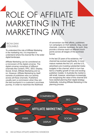 IAB AUSTRALIA AFFILIATE MARKETING HANDBOOK
16
ROLE OF AFFILIATE
MARKETING IN THE
MARKETING MIX
To understand the role of Affiliate Marketing
in the marketing mix, it is important to
understand where the channel fits in the wider
digital landscape.
Affiliate Marketing can be considered as
a microcosm of the digital universe. The
digital universe comprises of different
channels like Content, PPC, SEO, Display,
Social, Email, Affiliate Marketing and so
on. However, Affiliate Marketing by itself
consists of publishers who run activity
across all these channels. Publishers
usually earn a commission when they are
the last touchpoint in a customer’s purchase
journey. In order to maximise the likelihood
of conversion via their efforts, publishers
run campaigns on their website, blog, social
channels, customer database. As such, they
provide a diverse reach at different touch
points across all stages of the purchase
funnel.
In the last 20 years of its existence, the
channel has evolved significantly. In more
mature markets like the U.K. and the U.S.,
advertisers are investing substantial media
budgets in this channel, which in turn has
led to a healthy growth of new and exciting
publisher models. In Australia the market is
still small, however, advertisers increasingly
are recognizing the value of this channel and
have started planning their digital strategy
holistically, including Affiliate Marketing in the
planning process
RICHA DANI
COLUMBUS
 