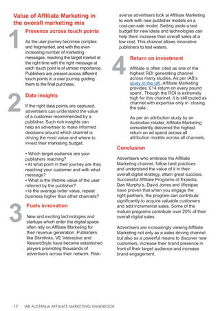 IAB AUSTRALIA AFFILIATE MARKETING HANDBOOK
17
Value of Affiliate Marketing in
the overall marketing mix
1
Presence across touch points
As the user journey becomes complex
and fragmented, and with the ever-
increasing number of marketing
messages, reaching the target market at
the right time with the right message at
each touch point is of utmost importance.
Publishers are present across different
touch points in a user journey guiding
them to the final purchase.
2
Data insights
If the right data points are captured,
advertisers can understand the value
of a customer recommended by a
publisher. Such rich insights can
help an advertiser to make informed
decisions around which channel is
driving the most value and where to
invest their marketing budget.
• Which target audience are your
publishers reaching?
• At what point in their journey are they
reaching your customer and with what
message?
• What is the lifetime value of the user
referred by the publisher?
• Is the average order value, repeat
business higher than other channels?
4
3
Return on investment
Affiliate is often cited as one of the
highest ROI generating channel
across many studies. As per IAB’s
study in the UK, Affiliate Marketing
provides ‘£14 return on every pound
spent’. Though the ROI is extremely
high for this channel, it is still touted as
channel with expertise only in ‘closing
the sale’.
As per an attribution study by an
Australian retailer, Affiliate Marketing
consistently delivered the highest
return on ad spend across all
attribution models across all channels.
Fuels innovation
New and exciting technologies and
startups which enter the digital space
often rely on Affiliate Marketing for
their revenue generation. Publishers
like Skimlinks, VE Interactive and
RewardStyle have become established
players promoting thousands of
advertisers across their network. Risk-
Conclusion
Advertisers who embrace the Affiliate
Marketing channel, follow best practices
and understand the value of it in their
overall digital strategy, attain great success.
Successful Affiliate Programs of Expedia,
Dan Murphy’s, David Jones and Westpac
have proven that when you engage the
right partners, the program can contribute
significantly to acquire valuable customers
and add incremental sales. Some of the
mature programs contribute over 20% of their
overall digital sales.
Advertisers are increasingly viewing Affiliate
Marketing not only as a sales driving channel
but also as a powerful means to discover new
customers, increase their brand presence in
front of their target audience and increase
brand engagement.
averse advertisers look at Affiliate Marketing
to work with new publisher models on a
cost-per-sale model. Setting aside a test
budget for new ideas and technologies can
help them increase their overall sales at a
low cost. This channel allows innovative
publishers to test waters.
 