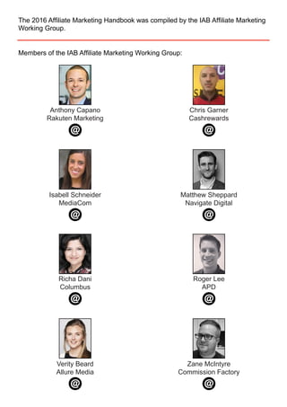 The 2016 Affiliate Marketing Handbook was compiled by the IAB Affiliate Marketing
Working Group.
Members of the IAB Affiliate Marketing Working Group:
Anthony Capano
Rakuten Marketing
Richa Dani
Columbus
Roger Lee
APD
Verity Beard
Allure Media
Zane McIntyre
Commission Factory
Isabell Schneider
MediaCom
Chris Garner
Cashrewards
Matthew Sheppard
Navigate Digital
 