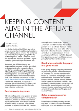 IAB AUSTRALIA AFFILIATE MARKETING HANDBOOK
18
KEEPING CONTENT
ALIVE IN THE AFFILIATE
CHANNEL
VERITY BEARD
ALLURE MEDIA
In a digital discipline like Affiliate Marketing
where remuneration is traditionally based on a
confirmed sale, it’s no surprise that publishers
are constantly keeping an eye open for the
next strong call to action. Discounts, offers
and rewards are proven to generate a higher
click through and stronger conversion rate.
As a result, the Affiliate Channel has
previously been accused of being too reliant
on discount and sales messaging. Some
brands have shied away from engaging in
Affiliate Marketing for fear of “cheapening”
their image online and cultivating an offer-
obsessed audience. However, this doesn’t
have to be the case. According to Google
one in five luxury purchases happens online.
There is still a valuable, high-spending
audience online that Affiliate Publishers can
help advertisers access and develop into
loyal, returning customers.
Provide content updates
Advertisers frequently send updates for sales
messaging, but sending over new launches,
collections, reviews or ambassador news is
equally as important. If an affiliate receives
a regular stream of updates, they’re more
equipped to publish up to date and informed
content for that brand. On the flip side,
Advertisers should remember that content
partners need to cultivate their own online
brand and voice. They need to be able
to remain authentic otherwise published
content will come across as an obvious
advertisement. Not only might this discredit
their genuineness, but it could also damage
perceptions of the brand involved.
Don’t underestimate the power
of a good visual
Good quality imagery is arguably as valuable
as good quality content. The more imagery
an advertiser can provide, the less chance
there is of a publisher attempting to source
this themselves. This allows the advertiser
more control over how the brand is depicted
visually online and eliminates the risk of bad
quality or out-of-date imagery being published.
Imagery also needs to be sent in a timely
manner. Sending assets late means that the
content will have lost some of its gloss and
newsworthiness.
Sales messaging can be
complimentary
Retailers shouldn’t be put off by affiliates
who want to marry up content and sales
messaging. This is a powerful combination
 